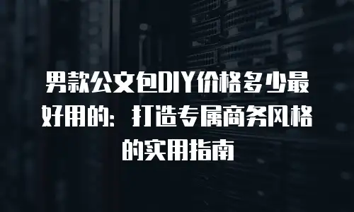 男款公文包DIY价格多少最好用的：打造专属商务风格的实用指南