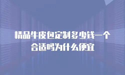 精品牛皮包定制多少钱一个合适吗为什么便宜