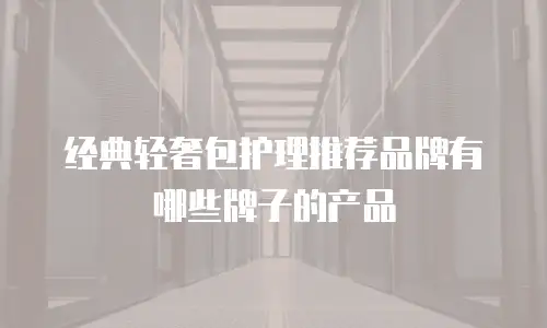 经典轻奢包护理推荐品牌有哪些牌子的产品