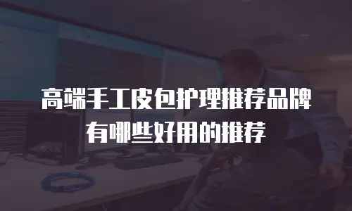 高端手工皮包护理推荐品牌有哪些好用的推荐