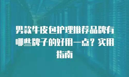 男款牛皮包护理推荐品牌有哪些牌子的好用一点？实用指南