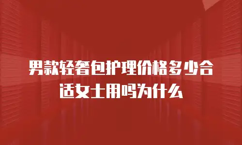 男款轻奢包护理价格多少合适女士用吗为什么