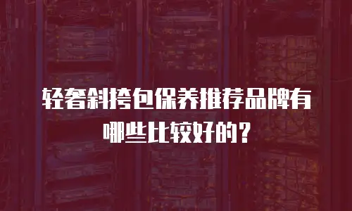 轻奢斜挎包保养推荐品牌有哪些比较好的？