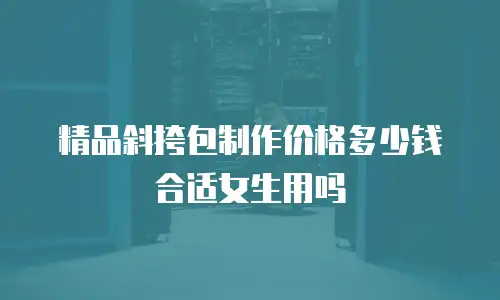 精品斜挎包制作价格多少钱合适女生用吗