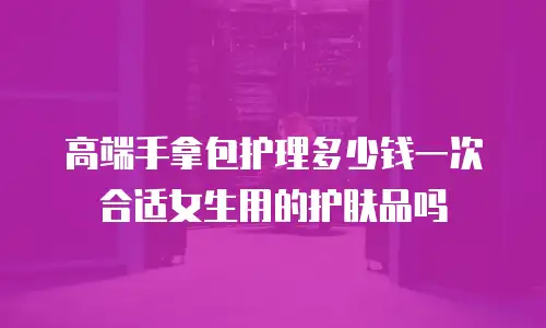 高端手拿包护理多少钱一次合适女生用的护肤品吗