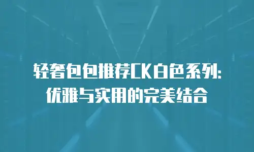 轻奢包包推荐CK白色系列：优雅与实用的完美结合