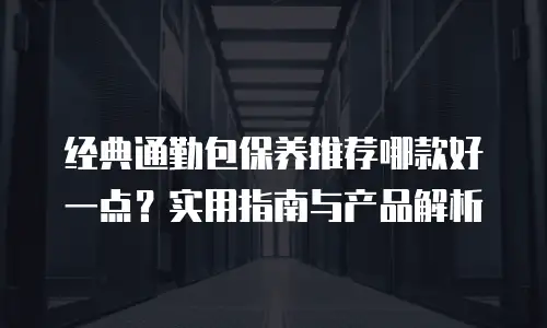 经典通勤包保养推荐哪款好一点？实用指南与产品解析
