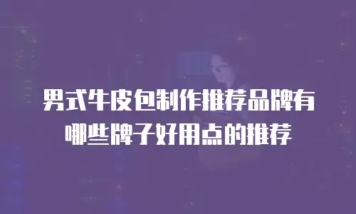 男式牛皮包制作推荐品牌有哪些牌子好用点的推荐