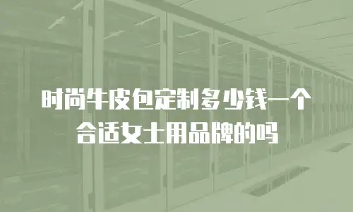 时尚牛皮包定制多少钱一个合适女士用品牌的吗