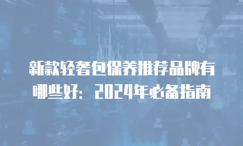 新款轻奢包保养推荐品牌有哪些好：2024年必备指南