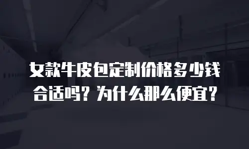 女款牛皮包定制价格多少钱合适吗？为什么那么便宜？