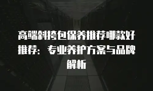 高端斜挎包保养推荐哪款好推荐：专业养护方案与品牌解析
