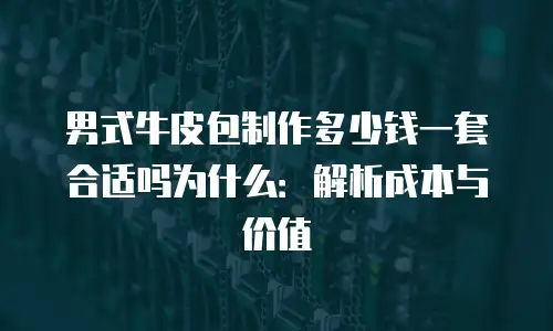 男式牛皮包制作多少钱一套合适吗为什么：解析成本与价值