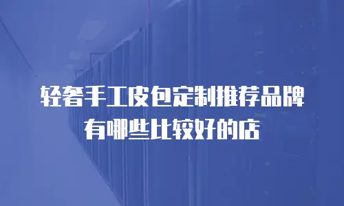 轻奢手工皮包定制推荐品牌有哪些比较好的店