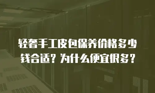 轻奢手工皮包保养价格多少钱合适？为什么便宜很多？