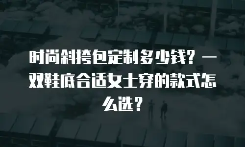 时尚斜挎包定制多少钱？一双鞋底合适女士穿的款式怎么选？