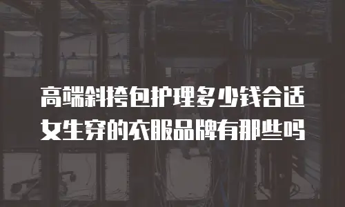 高端斜挎包护理多少钱合适女生穿的衣服品牌有那些吗