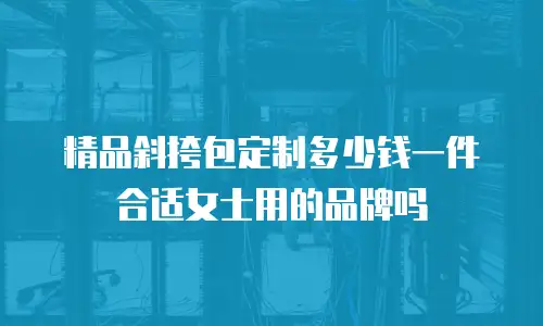 精品斜挎包定制多少钱一件合适女士用的品牌吗