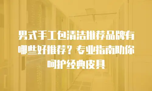 男式手工包清洁推荐品牌有哪些好推荐？专业指南助你呵护经典皮具