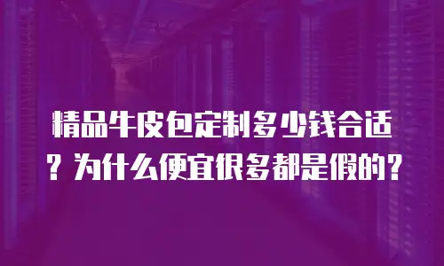 精品牛皮包定制多少钱合适？为什么便宜很多都是假的？