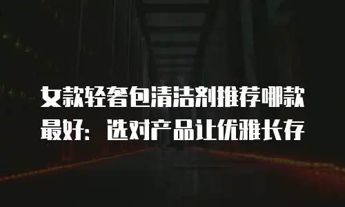 女款轻奢包清洁剂推荐哪款最好：选对产品让优雅长存