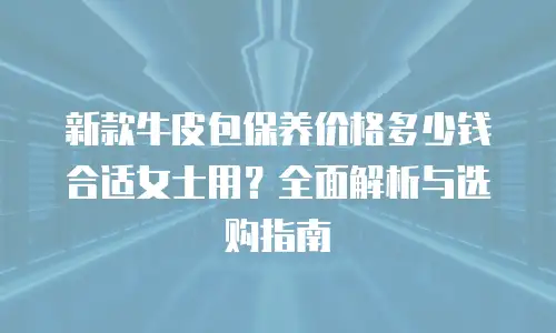 新款牛皮包保养价格多少钱合适女士用？全面解析与选购指南