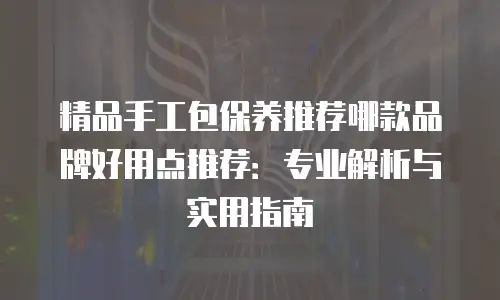 精品手工包保养推荐哪款品牌好用点推荐：专业解析与实用指南