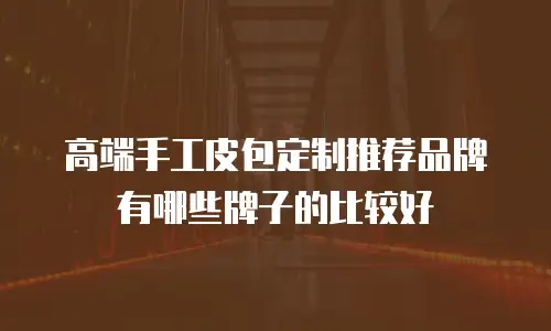 高端手工皮包定制推荐品牌有哪些牌子的比较好