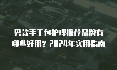 男款手工包护理推荐品牌有哪些好用？2024年实用指南