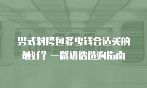男式斜挎包多少钱合适买的最好？一篇讲透选购指南