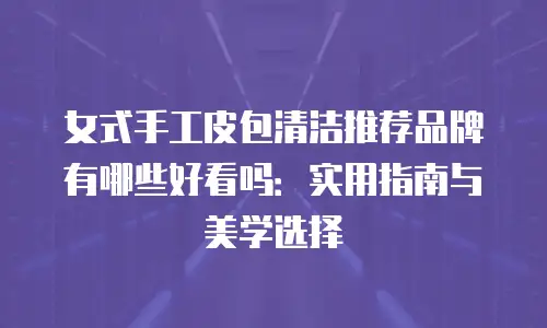 女式手工皮包清洁推荐品牌有哪些好看吗：实用指南与美学选择