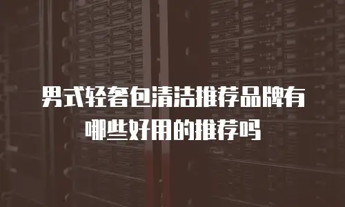 男式轻奢包清洁推荐品牌有哪些好用的推荐吗