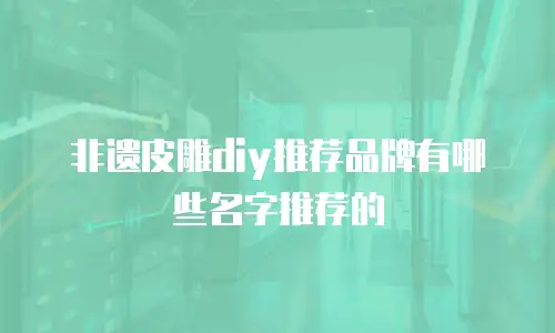 非遗皮雕diy推荐品牌有哪些名字推荐的