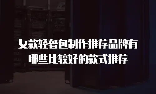 女款轻奢包制作推荐品牌有哪些比较好的款式推荐
