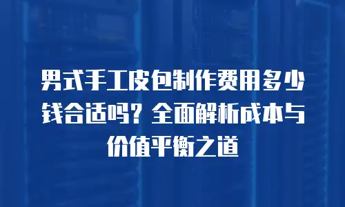 男式手工皮包制作费用多少钱合适吗？全面解析成本与价值平衡之道