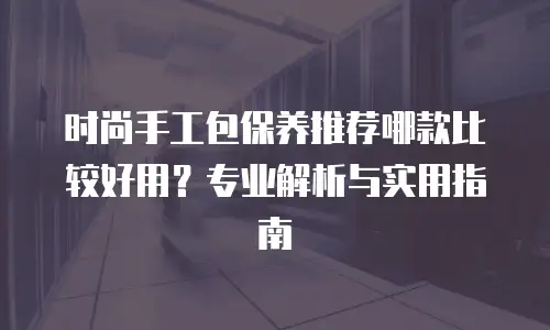 时尚手工包保养推荐哪款比较好用？专业解析与实用指南