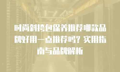 时尚斜挎包保养推荐哪款品牌好用一点推荐吗？实用指南与品牌解析