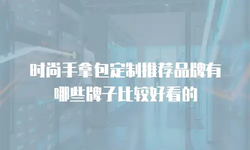 时尚手拿包定制推荐品牌有哪些牌子比较好看的