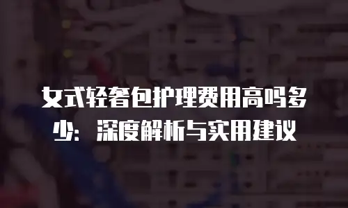 女式轻奢包护理费用高吗多少：深度解析与实用建议
