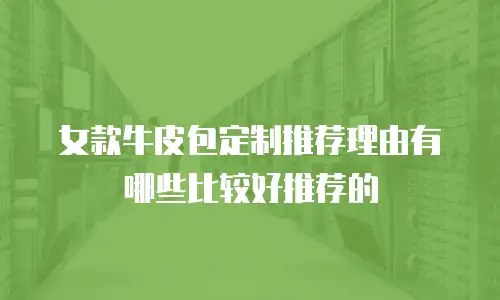 女款牛皮包定制推荐理由有哪些比较好推荐的