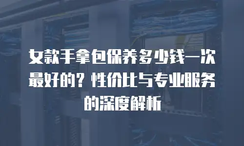 女款手拿包保养多少钱一次最好的？性价比与专业服务的深度解析
