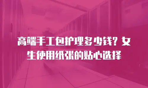 高端手工包护理多少钱？女生使用纸张的贴心选择