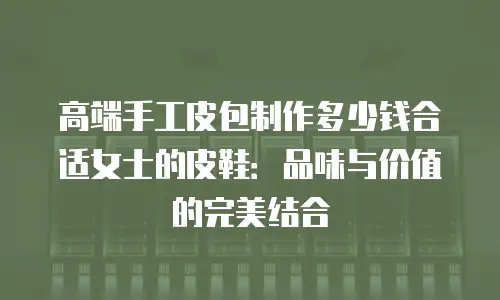 高端手工皮包制作多少钱合适女士的皮鞋：品味与价值的完美结合