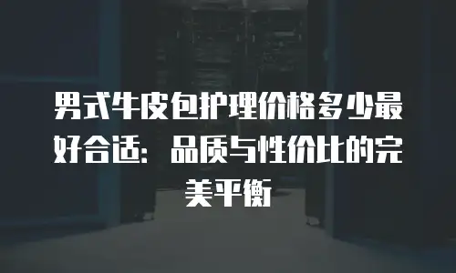 男式牛皮包护理价格多少最好合适：品质与性价比的完美平衡
