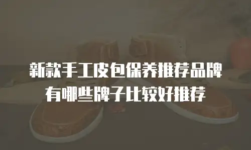 新款手工皮包保养推荐品牌有哪些牌子比较好推荐