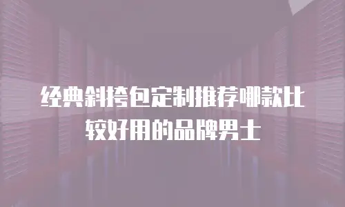 经典斜挎包定制推荐哪款比较好用的品牌男士