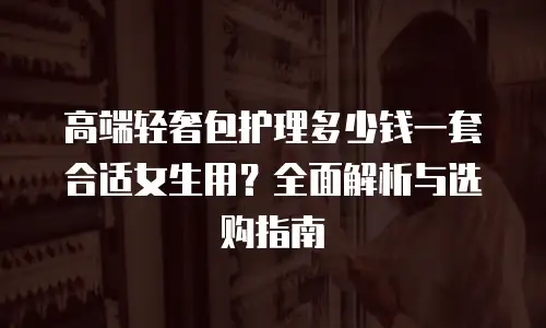 高端轻奢包护理多少钱一套合适女生用？全面解析与选购指南