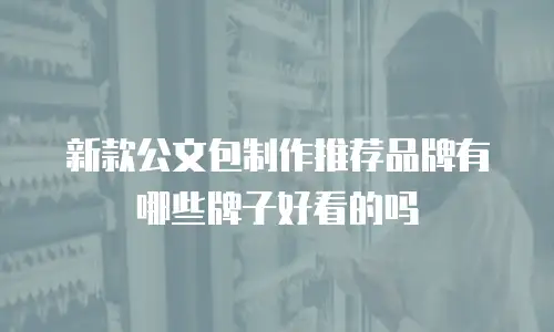 新款公文包制作推荐品牌有哪些牌子好看的吗