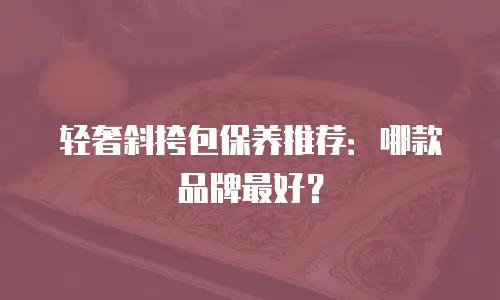 轻奢斜挎包保养推荐：哪款品牌最好？