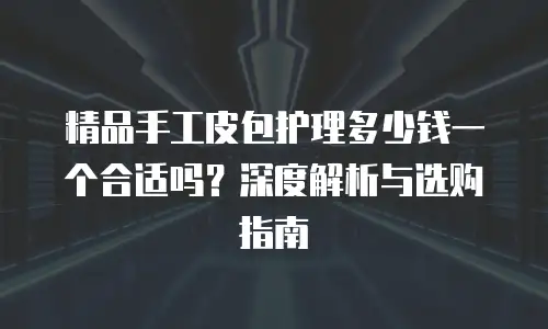 精品手工皮包护理多少钱一个合适吗？深度解析与选购指南